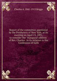 Report of the committee appointed by the Presbytery of New York, at its meeting on April 13, 1891, to consider the "Inaugural address" of Rev. Charles . in its relation to the Confession of faith