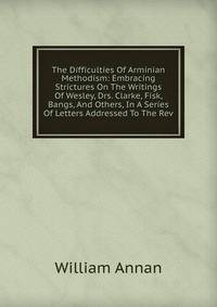 The Difficulties Of Arminian Methodism: Embracing Strictures On The Writings Of Wesley, Drs. Clarke, Fisk, Bangs, And Others, In A Series Of Letters Addressed To The Rev.