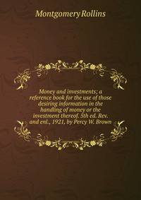 Money and investments; a reference book for the use of those desiring information in the handling of money or the investment thereof. 5th ed. Rev. and enl., 1921, by Percy W. Brown