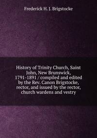 History of Trinity Church, Saint John, New Brunswick, 1791-1891 / compiled and edited by the Rev. Canon Brigstocke, rector, and issued by the rector, church wardens and vestry