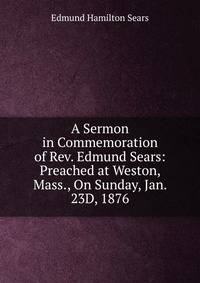 A Sermon in Commemoration of Rev. Edmund Sears: Preached at Weston, Mass., On Sunday, Jan. 23D, 1876
