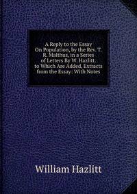 A Reply to the Essay On Population, by the Rev. T.R. Malthus, in a Series of Letters By W. Hazlitt. to Which Are Added, Extracts from the Essay: With Notes