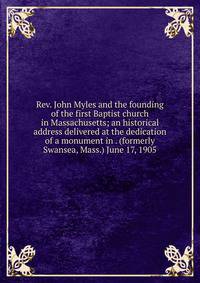 Rev. John Myles and the founding of the first Baptist church in Massachusetts; an historical address delivered at the dedication of a monument in . (formerly Swansea, Mass.) June 17, 1905