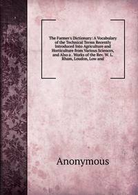 The Farmer's Dictionary: A Vocabulary of the Technical Terms Recently Introduced Into Agriculture and Horticulture from Various Sciences, and Also a . Works of the Rev. W. L. Rham, Loudon, Low and