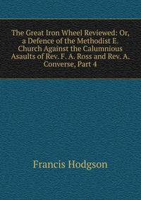 The Great Iron Wheel Reviewed: Or, a Defence of the Methodist E. Church Against the Calumnious Asaults of Rev. F. A. Ross and Rev. A. Converse, Part 4