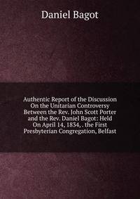 Authentic Report of the Discussion On the Unitarian Controversy Between the Rev. John Scott Porter and the Rev. Daniel Bagot: Held On April 14, 1834, . the First Presbyterian Congregation, Belfast