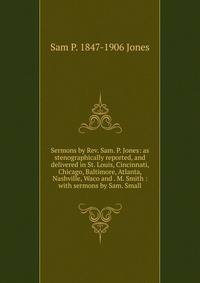 Sermons by Rev. Sam. P. Jones: as stenographically reported, and delivered in St. Louis, Cincinnati, Chicago, Baltimore, Atlanta, Nashville, Waco and . M. Smith : with sermons by Sam. Small