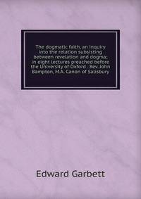 The dogmatic faith, an inquiry into the relation subsisting between revelation and dogma; in eight lectures preached before the University of Oxford . Rev. John Bampton, M.A. Canon of Salisbury