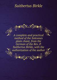A complete and practical method of the Solesmes plain chant, from the German of the Rev. P. Suitbertus Birkle, with the authorization of the author