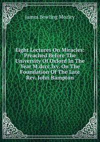 Eight Lectures On Miracles: Preached Before The University Of Oxford In The Year M.dccc.lxv. On The Foundation Of The Late Rev. John Bampton