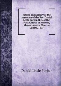 Jubilee anniversary of the pastorate of the Rev. Daniel Little Furber, D.D. of the First Church in Newton, Massachusetts, Newton Centre, 1897