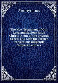 The New Testament of Our Lord and Saviour Jesus Christ: tr. out of the original Greek: and with the former translations diligently compared and rev.