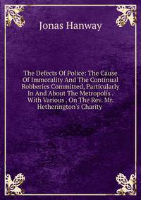 The Defects Of Police: The Cause Of Immorality And The Continual Robberies Committed, Particularly In And About The Metropolis . With Various . On The Rev. Mr. Hetherington's Charity .