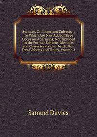 Sermons On Important Subjects .: To Which Are New Added Three Occasional Sermons, Not Included in the Former Editions. Memoirs and Characters of the . by the Rev. Drs. Gibbons and Tinley, Volume 2