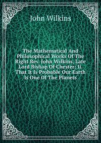 The Mathematical And Philosophical Works Of The Right Rev. John Wilkins, Late Lord Bishop Of Chester: Ii. That It Is Probable Our Earth Is One Of The Planets