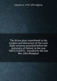 The divine glory manifested in the conduct and discourses of Our Lord. Eight sermons preached before the university of Oxford, in the year MDCCCXXXVI, . founded by the late Rev. John Bampton