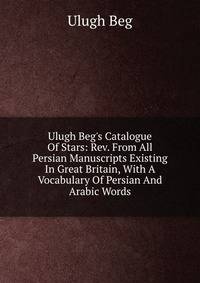 Ulugh Beg's Catalogue Of Stars: Rev. From All Persian Manuscripts Existing In Great Britain, With A Vocabulary Of Persian And Arabic Words