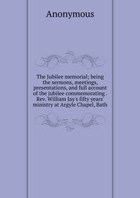 The Jubilee memorial; being the sermons, meetings, presentations, and full account of the jubilee commemorating . Rev. William Jay's fifty years' ministry at Argyle Chapel, Bath