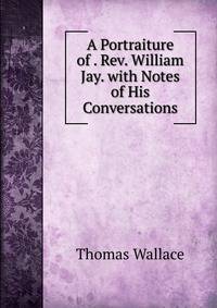 A Portraiture of . Rev. William Jay. with Notes of His Conversations