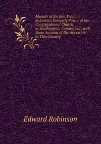 Memoir of the Rev. William Robinson: Formerly Pastor of the Congregational Church in Southington, Connecticut; with Some Account of His Ancestors in This Country