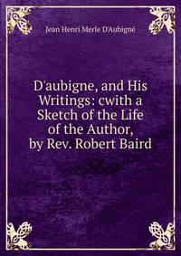 D'aubigne, and His Writings: cwith a Sketch of the Life of the Author, by Rev. Robert Baird