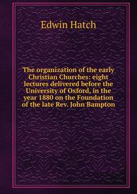 The organization of the early Christian Churches: eight lectures delivered before the University of Oxford, in the year 1880 on the Foundation of the late Rev. John Bampton