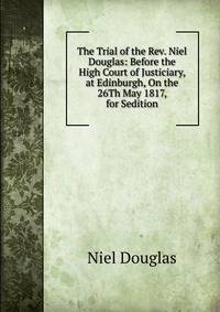 The Trial of the Rev. Niel Douglas: Before the High Court of Justiciary, at Edinburgh, On the 26Th May 1817, for Sedition