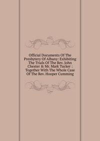 Official Documents Of The Presbytery Of Albany: Exhibiting The Trials Of The Rev. John Chester &amp; Mr. Mark Tucker : Together With The Whole Case Of The Rev. Hooper Cumming