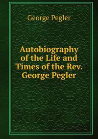 Autobiography of the Life and Times of the Rev. George Pegler