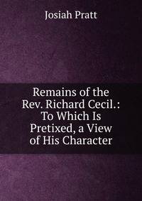 Remains of the Rev. Richard Cecil.: To Which Is Pretixed, a View of His Character
