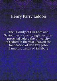 The Divinity of Our Lord and Saviour Jesus Christ; eight lectures preached before the University of Oxford in the year 1866 on the foundation of late Rev. John Bampton, canon of Salisbury