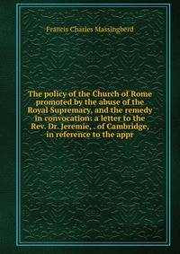 The policy of the Church of Rome promoted by the abuse of the Royal Supremacy, and the remedy in convocation: a letter to the Rev. Dr. Jeremie, . of Cambridge, in reference to the appr