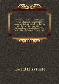 Divorce: A Review of the Subject from a Scientific Standpoint, in Answer to Mgr. Capel, the Rev Dr. Dix, the New England Divorce Reform League, and Others Who Desire More Stringent Divorce Laws