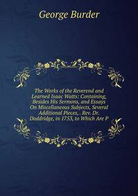 The Works of the Reverend and Learned Isaac Watts: Containing, Besides His Sermons, and Essays On Miscellaneous Subjects, Several Additional Pieces, . Rev. Dr. Doddridge, in 1753, to Which Are P