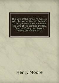 The Life of the Rev. John Wesley, A.M.: Fellow of Lincoln College, Oxford; in Which Are Included, the Life of His Brother, the Rev. Charles Wesley, . an Accout of the Great Revival O