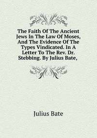 The Faith Of The Ancient Jews In The Law Of Moses, And The Evidence Of The Types Vindicated. In A Letter To The Rev. Dr. Stebbing. By Julius Bate, .