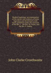Modern hagiology: an examination of the nature and tendency of some legendary and devotional works lately published under the sanction of the Rev. J. . the Rev. Dr. Pusey, and the Rev. F. Oakley