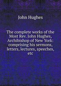 The complete works of the Most Rev. John Hughes, Archibishop of New York: comprising his sermons, letters, lectures, speeches, etc.