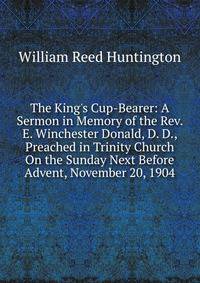 The King's Cup-Bearer: A Sermon in Memory of the Rev. E. Winchester Donald, D. D., Preached in Trinity Church On the Sunday Next Before Advent, November 20, 1904
