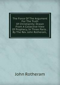 The Force Of The Argument For The Truth Of Christianity: Drawn From A Collective View Of Prophecy, In Three Parts. . By The Rev. John Rotheram, .