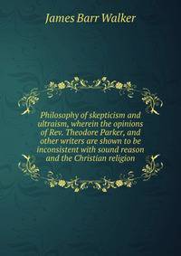 Philosophy of skepticism and ultraism, wherein the opinions of Rev. Theodore Parker, and other writers are shown to be inconsistent with sound reason and the Christian religion
