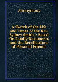 A Sketch of the Life and Times of the Rev. Sydney Smith .: Based On Family Documents and the Recollections of Personal Friends