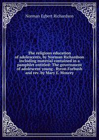 The religious education of adolescents, by Norman Richardson including material contained in a pamphlet entitled: The government of adolescent young . Byron Forbush and rev. by Mary E. Moxcey