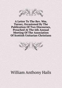A Letter To The Rev. Wm. Turner, Occasioned By The Publication Of Two Discourses, Preached At The 6th Annual Meeting Of The Association Of Scottish Unitarian Christians