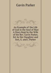 An Example of 'the Life of God in the Soul of Man' A Diary Kept by the Wife of the Rev. Gavin Parker, Ed. by Her Daughter and Son, G. and J. Parker.
