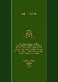 A Certified Report Of The Investigation Of The Case Of Rev. Garret J. Garretson .: Before The Classis Of Geneva, In Extra Session At Lodi, April 27, 1853, Relative To A Charge Of Immoral Conduct