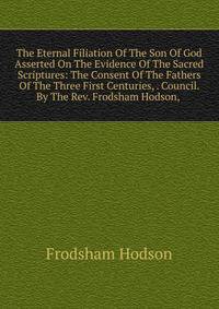 The Eternal Filiation Of The Son Of God Asserted On The Evidence Of The Sacred Scriptures: The Consent Of The Fathers Of The Three First Centuries, . Council. By The Rev. Frodsham Hodson, .