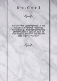 Case and His Contempories: Or, the Canadian Itinerant's Memorial: Constituting a Biographical History of Methodism in Canada, from Its Introduction . Death of the Rev. Wm. Case in 1855, Volume 4