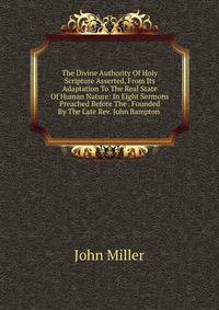 The Divine Authority Of Holy Scripture Asserted, From Its Adaptation To The Real State Of Human Nature: In Eight Sermons Preached Before The . Founded By The Late Rev. John Bampton .