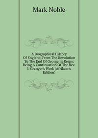 A Biographical History Of England, From The Revolution To The End Of George I's Reign: Being A Continuation Of The Rev. J. Granger's Work (Afrikaans Edition)